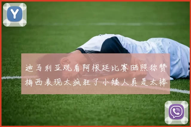 迪马利亚观看阿根廷比赛晒照称赞梅西表现太疯狂了小矮人真是太棒了