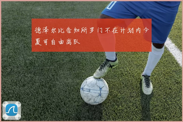 德泽尔比告知所罗门不在计划内今夏可自由离队
