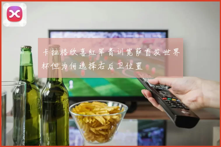 卡拉格欣喜红军青训宽萨首发世界杯但为何选择右后卫位置